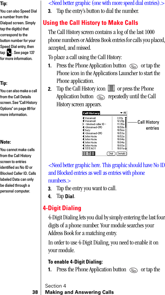 Section 438 Making and Answering Calls&lt;Need better graphic (one with more speed dial entries).&gt;3. Tap the entry’s button to dial the number.Using the Call History to Make CallsThe Call History screen contains a log of the last 1000 phone numbers or Address Book entries for calls you placed, accepted, and missed. To place a call using the Call History:1. Press the Phone Application button   or tap the Phone icon in the Applications Launcher to start the Phone application.2. Tap the Call History icon   or press the Phone Application button   repeatedly until the Call History screen appears.&lt;Need better graphic here. This graphic should have No ID and Blocked entries as well as entries with phone numbers.&gt;3. Tap the entry you want to call.4. Tap Dial.4-Digit Dialing4-Digit Dialing lets you dial by simply entering the last four digits of a phone number. Your module searches your Address Book for a matching entry. In order to use 4-Digit Dialing, you need to enable it on your module.To enable 4-Digit Dialing:1. Press the Phone Application button   or tap the Tip:You can also Speed Dial a number from the Dialpad screen. Simply tap the digit(s) that correspond to the button number for your Speed Dial entry, then tap  . See page 137 for more information.Tip:You can also make a call from the Call Details screen. See &quot;Call History Options&quot; on page 89 for more information.Call HistoryentriesNote:You cannot make calls from the Call History screen to entries identified as No ID or Blocked Caller ID. Calls labeled Data can only be dialed through a personal computer.