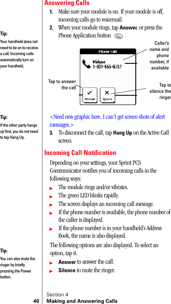 Section 440 Making and Answering CallsAnswering Calls1. Make sure your module is on. If your module is off, incoming calls go to voicemail.2. When your module rings, tap Answer, or press the Phone Application button  . &lt;Need new graphic here. I can’t get screen shots of alert messages.&gt;3. To disconnect the call, tap Hang Up on the Active Call screen.Incoming Call NotificationDepending on your settings, your Sprint PCS Communicator notifies you of incoming calls in the following ways:䊳The module rings and/or vibrates.䊳The green LED blinks rapidly.䊳The screen displays an incoming call message.䊳If the phone number is available, the phone number of the caller is displayed.䊳If the phone number is in your handheld’s Address Book, the name is also displayed.The following options are also displayed. To select an option, tap it.䊳Answer to answer the call.䊳Silence to mute the ringer.Tip:Your handheld does not need to be on to receive a call. Incoming calls automatically turn on your handheld.Caller’sname andphonenumber, ifavailableTap to answerthe call Tap tosilence theringerTip:If the other party hangs up first, you do not need to tap Hang Up.Tip:You can also mute the ringer by briefly pressing the Power button.