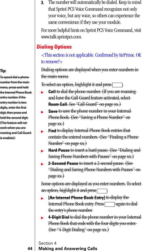 Section 444 Making and Answering Calls3. The number will automatically be dialed. Keep in mind that Sprint PCS Voice Command recognizes not only your voice, but any voice, so others can experience the same convenience if they use your module.For more helpful hints on Sprint PCS Voice Command, visit www.talk.sprintpcs.com.Dialing Options&lt;This section is not applicable. Confirmed by AirPrime. OK to remove?&gt;Dialing options are displayed when you enter numbers in the main menu.To select an option, highlight it and press  .䊳Call to dial the phone number. (If you are roaming and have the Call Guard feature activated, select Roam Call. See “Call Guard” on page xx.)䊳Save to save the phone number in your Internal PhoneBook. (See “Saving a Phone Number” onpage xx.)䊳Find to display Internal Phone Book entries that contain the entered numbers. (See “Finding a Phone Number” on page xx.)䊳Hard Pause to insert a hard pause. (See “Dialing and Saving Phone Numbers with Pauses” on page xx.)䊳2-Second Pause to insert a 2-second pause. (See “Dialing and Saving Phone Numbers with Pauses” on page xx.)Some options are displayed as you enter numbers. To select an option, highlight it and press  .䊳[An Internal Phone Book Entry] to display the Internal Phone Book entry. Press   again to dial the entry’s phone number.䊳4-Digit Dial to dial the phone number in your Internal Phone Book that ends with the four digits you enter. (See “4-Digit Dialing” on page xx.)Tip:To speed dial a phone number from the main menu, press and hold the Internal Phone Book entry number. If the entry number is two digits, enter the first digit, then press and hold the second digit. (This feature will not work when you are roaming and Call Guard is enabled.)