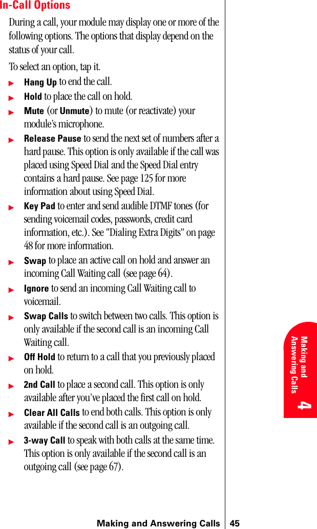 Making and Answering Calls 454 4 Understanding Roaming 4Making and Answering Calls 4 4In-Call OptionsDuring a call, your module may display one or more of the following options. The options that display depend on the status of your call.To select an option, tap it.䊳Hang Up to end the call.䊳Hold to place the call on hold.䊳Mute (or Unmute) to mute (or reactivate) your module’s microphone.䊳Release Pause to send the next set of numbers after a hard pause. This option is only available if the call was placed using Speed Dial and the Speed Dial entry contains a hard pause. See page 125 for more information about using Speed Dial.䊳Key Pad to enter and send audible DTMF tones (for sending voicemail codes, passwords, credit card information, etc.). See &quot;Dialing Extra Digits&quot; on page 48 for more information.䊳Swap to place an active call on hold and answer an incoming Call Waiting call (see page 64).䊳Ignore to send an incoming Call Waiting call to voicemail.䊳Swap Calls to switch between two calls. This option is only available if the second call is an incoming Call Waiting call.䊳Off Hold to return to a call that you previously placed on hold.䊳2nd Call to place a second call. This option is only available after you’ve placed the first call on hold.䊳Clear All Calls to end both calls. This option is only available if the second call is an outgoing call.䊳3-way Call to speak with both calls at the same time. This option is only available if the second call is an outgoing call (see page 67).