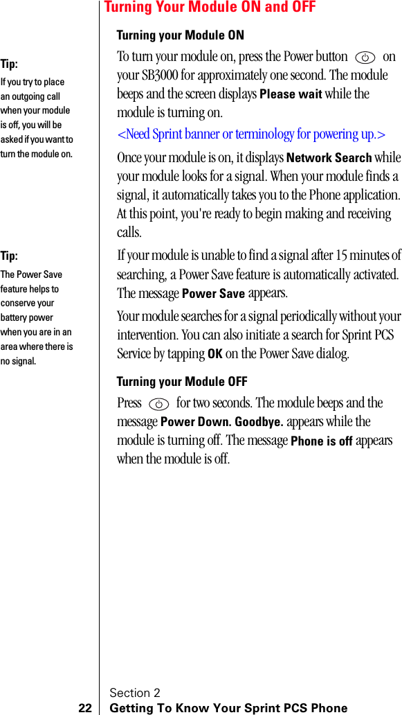Section 222 Getting To Know Your Sprint PCS PhoneTurning Your Module ON and OFFTurning your Module ONTo turn your module on, press the Power button   on your SB3000 for approximately one second. The module beeps and the screen displays Please wait while the module is turning on.&lt;Need Sprint banner or terminology for powering up.&gt;Once your module is on, it displays Network Search while your module looks for a signal. When your module finds a signal, it automatically takes you to the Phone application. At this point, you&apos;re ready to begin making and receiving calls.If your module is unable to find a signal after 15 minutes of searching, a Power Save feature is automatically activated. The message Power Save appears.Your module searches for a signal periodically without your intervention. You can also initiate a search for Sprint PCS Service by tapping OK on the Power Save dialog.Turning your Module OFFPress   for two seconds. The module beeps and the message Power Down. Goodbye. appears while the module is turning off. The message Phone is off appears when the module is off.Tip:If you try to place an outgoing call when your module is off, you will be asked if you want to turn the module on.Tip:The Power Save feature helps to conserve your battery power when you are in an area where there is no signal.