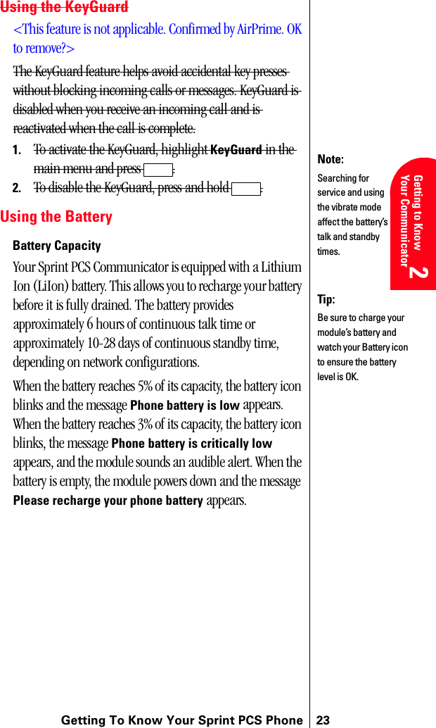 Getting To Know Your Sprint PCS Phone 23Getting Started 2Getting to Know Your Communicator2Understanding Roaming 2Getting Started 2Getting Started 2Using the KeyGuard&lt;This feature is not applicable. Confirmed by AirPrime. OK to remove?&gt;The KeyGuard feature helps avoid accidental key presses without blocking incoming calls or messages. KeyGuard is disabled when you receive an incoming call and is reactivated when the call is complete.1. To activate the KeyGuard, highlight KeyGuard in the main menu and press  .2. To disable the KeyGuard, press and hold  .Using the BatteryBattery CapacityYour Sprint PCS Communicator is equipped with a Lithium Ion (LiIon) battery. This allows you to recharge your battery before it is fully drained. The battery provides approximately 6 hours of continuous talk time or approximately 10-28 days of continuous standby time, depending on network configurations. When the battery reaches 5% of its capacity, the battery icon blinks and the message Phone battery is low appears. When the battery reaches 3% of its capacity, the battery icon blinks, the message Phone battery is critically low appears, and the module sounds an audible alert. When the battery is empty, the module powers down and the message Please recharge your phone battery appears.Note:Searching for service and using the vibrate mode affect the battery’s talk and standby times.Tip:Be sure to charge your module’s battery and watch your Battery icon to ensure the battery level is OK.