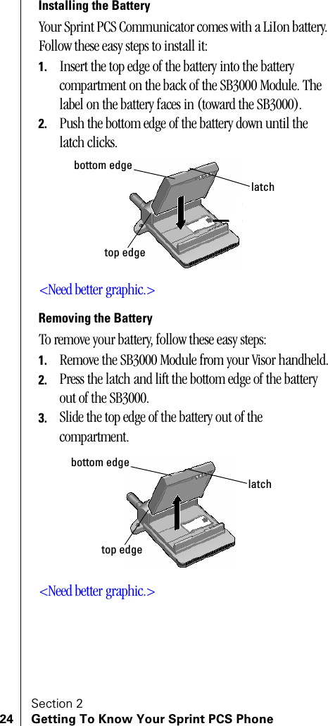 Section 224 Getting To Know Your Sprint PCS PhoneInstalling the BatteryYour Sprint PCS Communicator comes with a LiIon battery. Follow these easy steps to install it:1. Insert the top edge of the battery into the battery compartment on the back of the SB3000 Module. The label on the battery faces in (toward the SB3000).2. Push the bottom edge of the battery down until the latch clicks.&lt;Need better graphic.&gt;Removing the BatteryTo remove your battery, follow these easy steps:1. Remove the SB3000 Module from your Visor handheld.2. Press the latch and lift the bottom edge of the battery out of the SB3000.3. Slide the top edge of the battery out of the compartment.&lt;Need better graphic.&gt;latchbottom edgetop edgelatchbottom edgetop edge