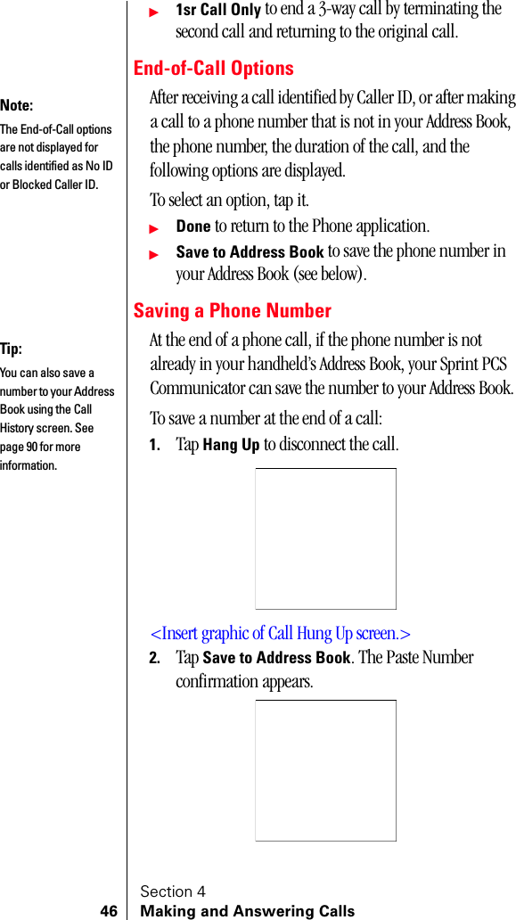 Section 446 Making and Answering Callsᮣ1sr Call Only to end a 3-way call by terminating the second call and returning to the original call.End-of-Call OptionsAfter receiving a call identified by Caller ID, or after making a call to a phone number that is not in your Address Book, the phone number, the duration of the call, and the following options are displayed.To select an option, tap it.ᮣDone to return to the Phone application.ᮣSave to Address Book to save the phone number in your Address Book (see below).Saving a Phone NumberAt the end of a phone call, if the phone number is not already in your handheld’s Address Book, your Sprint PCS Communicator can save the number to your Address Book.To save a number at the end of a call:1. Tap Hang Up to disconnect the call.&lt;Insert graphic of Call Hung Up screen.&gt;2. Tap Save to Address Book. The Paste Number confirmation appears.Note:The End-of-Call options are not displayed for calls identified as No ID or Blocked Caller ID.Tip:You can also save a number to your Address Book using the Call History screen. See page 90 for more information.