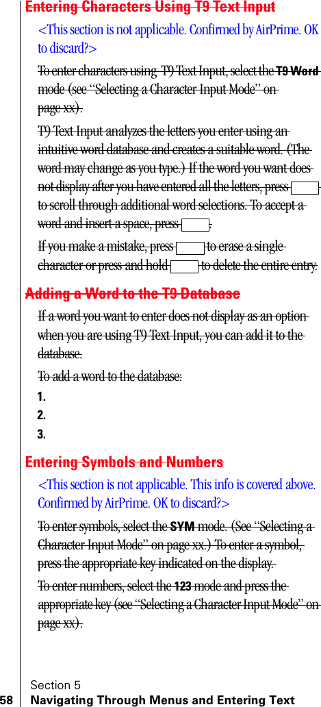 Section 558 Navigating Through Menus and Entering TextEntering Characters Using T9 Text Input&lt;This section is not applicable. Confirmed by AirPrime. OK to discard?&gt;To enter characters using  T9 Text Input, select the T9 Word mode (see “Selecting a Character Input Mode” on page xx).T9 Text Input analyzes the letters you enter using an intuitive word database and creates a suitable word. (The word may change as you type.) If the word you want does not display after you have entered all the letters, press   to scroll through additional word selections. To accept a word and insert a space, press  .If you make a mistake, press   to erase a single character or press and hold   to delete the entire entry.Adding a Word to the T9 DatabaseIf a word you want to enter does not display as an option when you are using T9 Text Input, you can add it to the database.To add a word to the database:1.2.3.Entering Symbols and Numbers&lt;This section is not applicable. This info is covered above. Confirmed by AirPrime. OK to discard?&gt;To enter symbols, select the SYM mode. (See “Selecting a Character Input Mode” on page xx.) To enter a symbol, press the appropriate key indicated on the display. To enter numbers, select the 123 mode and press the appropriate key (see “Selecting a Character Input Mode” on page xx).