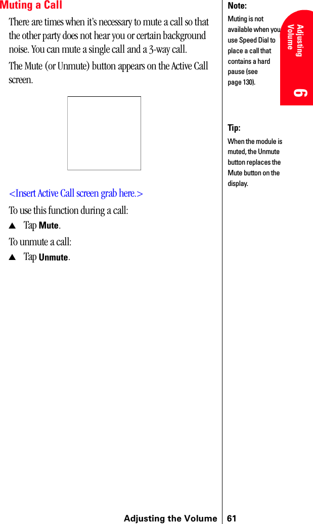 Adjusting the Volume 61Adjusting Volume 6 6 Understanding Roaming 666Muting a CallThere are times when it’s necessary to mute a call so that the other party does not hear you or certain background noise. You can mute a single call and a 3-way call. The Mute (or Unmute) button appears on the Active Call screen.&lt;Insert Active Call screen grab here.&gt;To use this function during a call:▲Tap Mute.To unmute a call:▲Tap Unmute.Note:Muting is not available when you use Speed Dial to place a call that contains a hard pause (see page 130).Tip:When the module is muted, the Unmute button replaces the Mute button on the display.