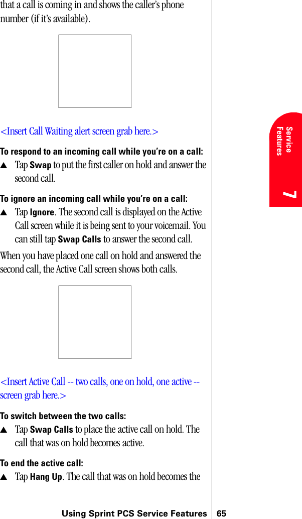 Using Sprint PCS Service Features 657Service Features 7Understanding Roaming 777that a call is coming in and shows the caller’s phone number (if it’s available).&lt;Insert Call Waiting alert screen grab here.&gt;To respond to an incoming call while you’re on a call:▲Tap Swap to put the first caller on hold and answer the second call.To ignore an incoming call while you’re on a call:▲Tap Ignore. The second call is displayed on the Active Call screen while it is being sent to your voicemail. You can still tap Swap Calls to answer the second call.When you have placed one call on hold and answered the second call, the Active Call screen shows both calls.&lt;Insert Active Call -- two calls, one on hold, one active --screen grab here.&gt;To switch between the two calls:▲Tap Swap Calls to place the active call on hold. The call that was on hold becomes active.To end the active call:▲Tap Hang Up. The call that was on hold becomes the 