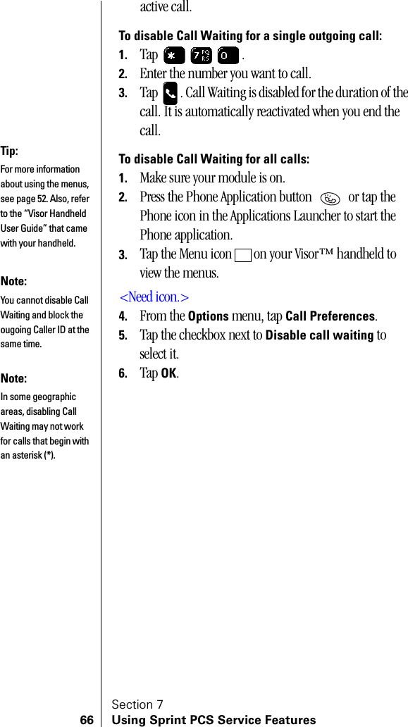 Section 766 Using Sprint PCS Service Featuresactive call.To disable Call Waiting for a single outgoing call:1. Tap .2. Enter the number you want to call.3. Tap  . Call Waiting is disabled for the duration of the call. It is automatically reactivated when you end the call.To disable Call Waiting for all calls:1. Make sure your module is on.2. Press the Phone Application button   or tap the Phone icon in the Applications Launcher to start the Phone application.3. Tap the Menu icon   on your Visor™ handheld to view the menus.&lt;Need icon.&gt;4. From the Options menu, tap Call Preferences.5. Tap the checkbox next to Disable call waiting to select it.6. Tap OK.Tip:For more information about using the menus, see page 52. Also, refer to the “Visor Handheld User Guide” that came with your handheld. Note:You cannot disable Call Waiting and block the ougoing Caller ID at the same time.Note:In some geographic areas, disabling Call Waiting may not work for calls that begin with an asterisk (*).