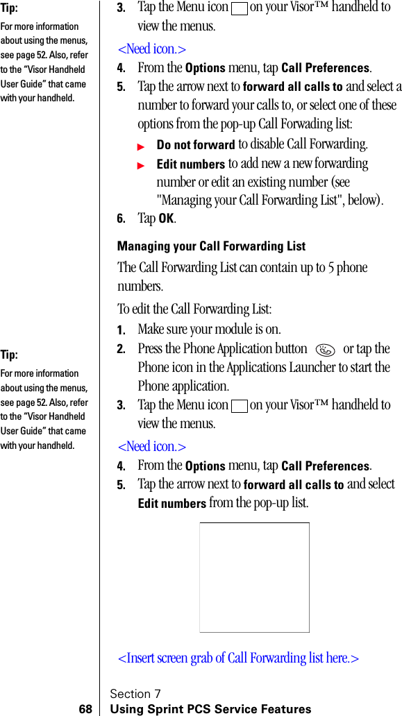 Section 768 Using Sprint PCS Service Features3. Tap the Menu icon   on your Visor™ handheld to view the menus.&lt;Need icon.&gt;4. From the Options menu, tap Call Preferences.5. Tap the arrow next to forward all calls to and select a number to forward your calls to, or select one of these options from the pop-up Call Forwading list:ᮣDo not forward to disable Call Forwarding.ᮣEdit numbers to add new a new forwarding number or edit an existing number (see &quot;Managing your Call Forwarding List&quot;, below).6. Tap OK.Managing your Call Forwarding ListThe Call Forwarding List can contain up to 5 phone numbers.To edit the Call Forwarding List:1. Make sure your module is on.2. Press the Phone Application button   or tap the Phone icon in the Applications Launcher to start the Phone application.3. Tap the Menu icon   on your Visor™ handheld to view the menus.&lt;Need icon.&gt;4. From the Options menu, tap Call Preferences.5. Tap the arrow next to forward all calls to and select Edit numbers from the pop-up list.&lt;Insert screen grab of Call Forwarding list here.&gt;Tip:For more information about using the menus, see page 52. Also, refer to the “Visor Handheld User Guide” that came with your handheld. Tip:For more information about using the menus, see page 52. Also, refer to the “Visor Handheld User Guide” that came with your handheld. 