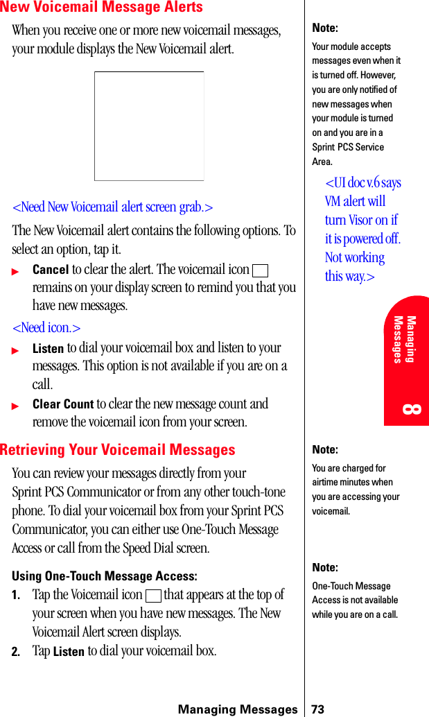 Managing Messages 738 8 Managing Messages 888New Voicemail Message AlertsWhen you receive one or more new voicemail messages, your module displays the New Voicemail alert.&lt;Need New Voicemail alert screen grab.&gt;The New Voicemail alert contains the following options. To select an option, tap it.ᮣCancel to clear the alert. The voicemail icon   remains on your display screen to remind you that you have new messages.&lt;Need icon.&gt;ᮣListen to dial your voicemail box and listen to your messages. This option is not available if you are on a call.ᮣClear Count to clear the new message count and remove the voicemail icon from your screen.Retrieving Your Voicemail MessagesYou can review your messages directly from your Sprint PCS Communicator or from any other touch-tone phone. To dial your voicemail box from your Sprint PCS Communicator, you can either use One-Touch Message Access or call from the Speed Dial screen. Using One-Touch Message Access:1. Tap the Voicemail icon   that appears at the top of your screen when you have new messages. The New Voicemail Alert screen displays. 2. Tap Listen to dial your voicemail box.Note:Your module accepts messages even when it is turned off. However, you are only notified of new messages when your module is turned on and you are in a Sprint PCS Service Area.&lt;UI doc v.6 says VM alert will turn Visor on if it is powered off. Not working this way.&gt;Note:You are charged for airtime minutes when you are accessing your voicemail.Note:One-Touch Message Access is not available while you are on a call.