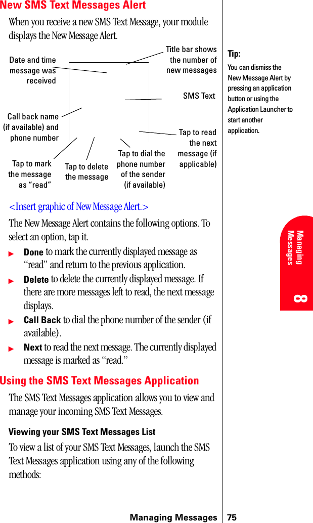 Managing Messages 758 8 Managing Messages 888New SMS Text Messages AlertWhen you receive a new SMS Text Message, your module displays the New Message Alert.&lt;Insert graphic of New Message Alert.&gt;The New Message Alert contains the following options. To select an option, tap it.ᮣDone to mark the currently displayed message as “read” and return to the previous application.ᮣDelete to delete the currently displayed message. If there are more messages left to read, the next message displays.ᮣCall Back to dial the phone number of the sender (if available).ᮣNext to read the next message. The currently displayed message is marked as “read.”Using the SMS Text Messages ApplicationThe SMS Text Messages application allows you to view and manage your incoming SMS Text Messages.Viewing your SMS Text Messages ListTo view a list of your SMS Text Messages, launch the SMS Text Messages application using any of the following methods:Tip:You can dismiss the New Message Alert by pressing an application button or using the Application Launcher to start another application.Title bar showsthe number ofnew messagesDate and timemessage wasreceivedSMS TextCall back name(if available) andphone numberTap to markthe messageas “read”Tap to deletethe messageTap to dial thephone numberof the sender(if available)Tap to readthe nextmessage (ifapplicable)