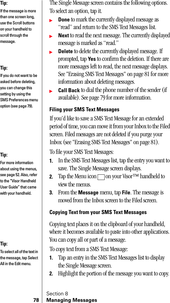 Section 878 Managing MessagesThe Single Message screen contains the following options. To select an option, tap it.ᮣDone to mark the currently displayed message as “read” and return to the SMS Text Messages list.ᮣNext to read the next message. The currently displayed message is marked as “read.”ᮣDelete to delete the currently displayed message. If prompted, tap Yes to confirm the deletion. If there are more messages left to read, the next message displays. See &quot;Erasing SMS Text Messages&quot; on page 81 for more information about deleting messages.ᮣCall Back to dial the phone number of the sender (if available). See page 79 for more information.Filing your SMS Text MessagesIf you’d like to save a SMS Text Message for an extended period of time, you can move it from your Inbox to the Filed screen. Filed messages are not deleted if you purge your Inbox (see &quot;Erasing SMS Text Messages&quot; on page 81).To file your SMS Text Messages:1. In the SMS Text Messages list, tap the entry you want to save. The Single Message screen displays.2. Tap the Menu icon   on your Visor™ handheld to view the menus.3. From the Message menu, tap File. The message is moved from the Inbox screen to the Filed screen.Copying Text from your SMS Text MessagesCopying text places it on the clipboard of your handheld, where it becomes available to paste into other applications. You can copy all or part of a message.To copy text from a SMS Text Message:1. Tap an entry in the SMS Text Messages list to display the Single Message screen.2. Highlight the portion of the message you want to copy.Tip:If the message is more than one screen long, use the Scroll buttons on your handheld to scroll through the message.Tip:If you do not want to be asked before deleting, you can change this setting by using the SMS Preferences menu option (see page 79).Tip:For more information about using the menus, see page 52. Also, refer to the “Visor Handheld User Guide” that came with your handheld. Tip:To select all of the text in the message, tap Select All in the Edit menu.