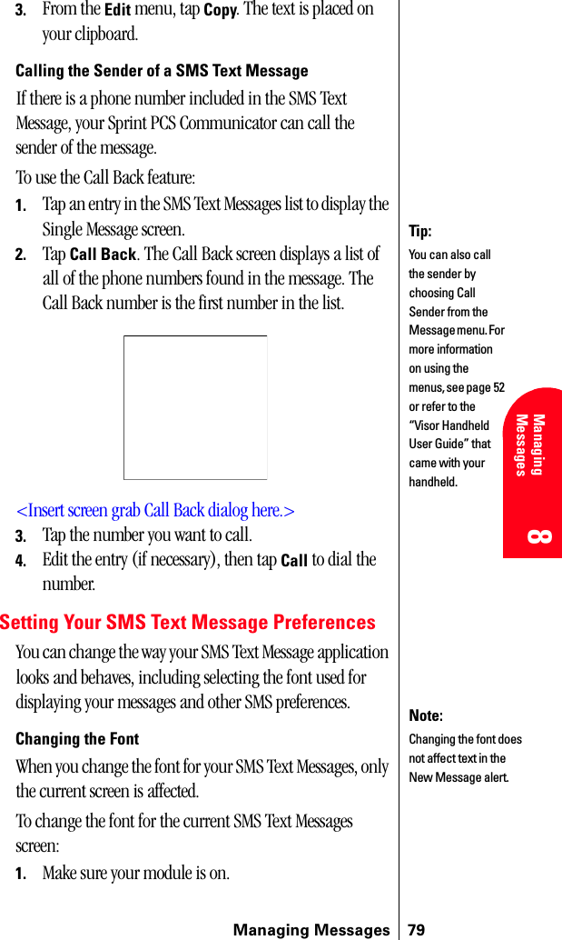 Managing Messages 798 8 Managing Messages 8883. From the Edit menu, tap Copy. The text is placed on your clipboard.Calling the Sender of a SMS Text MessageIf there is a phone number included in the SMS Text Message, your Sprint PCS Communicator can call the sender of the message.To use the Call Back feature:1. Tap an entry in the SMS Text Messages list to display the Single Message screen.2. Tap Call Back. The Call Back screen displays a list of all of the phone numbers found in the message. The Call Back number is the first number in the list.&lt;Insert screen grab Call Back dialog here.&gt;3. Tap the number you want to call.4. Edit the entry (if necessary), then tap Call to dial the number.Setting Your SMS Text Message PreferencesYou can change the way your SMS Text Message application looks and behaves, including selecting the font used for displaying your messages and other SMS preferences.Changing the FontWhen you change the font for your SMS Text Messages, only the current screen is affected.To change the font for the current SMS Text Messages screen:1. Make sure your module is on.Tip:You can also call the sender by choosing Call Sender from the Message menu. For more information on using the menus, see page 52 or refer to the “Visor Handheld User Guide” that came with your handheld. Note:Changing the font does not affect text in the New Message alert.