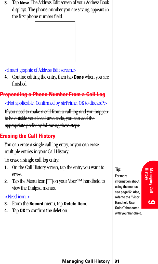 Managing Call History 919 9 Understanding Roaming 9Managing Call History 9 93. Tap New. The Address Edit screen of your Address Book displays. The phone number you are saving appears in the first phone number field.&lt;Insert graphic of Address Edit screen.&gt;4. Contine editing the entry, then tap Done when you are finished.Prepending a Phone Number From a Call Log&lt;Not applicable. Confirmed by AirPrime. OK to discard?&gt;If you need to make a call from a call log and you happen to be outside your local area code, you can add the appropriate prefix by following these steps:Erasing the Call HistoryYou can erase a single call log entry, or you can erase multiple entries in your Call History.To erase a single call log entry:1. On the Call History screen, tap the entry you want to erase.2. Tap the Menu icon   on your Visor™ handheld to view the Dialpad menus.&lt;Need icon.&gt;3. From the Record menu, tap Delete Item.4. Tap OK to confirm the deletion.Tip:For more information about using the menus, see page 52. Also, refer to the “Visor Handheld User Guide” that came with your handheld. 