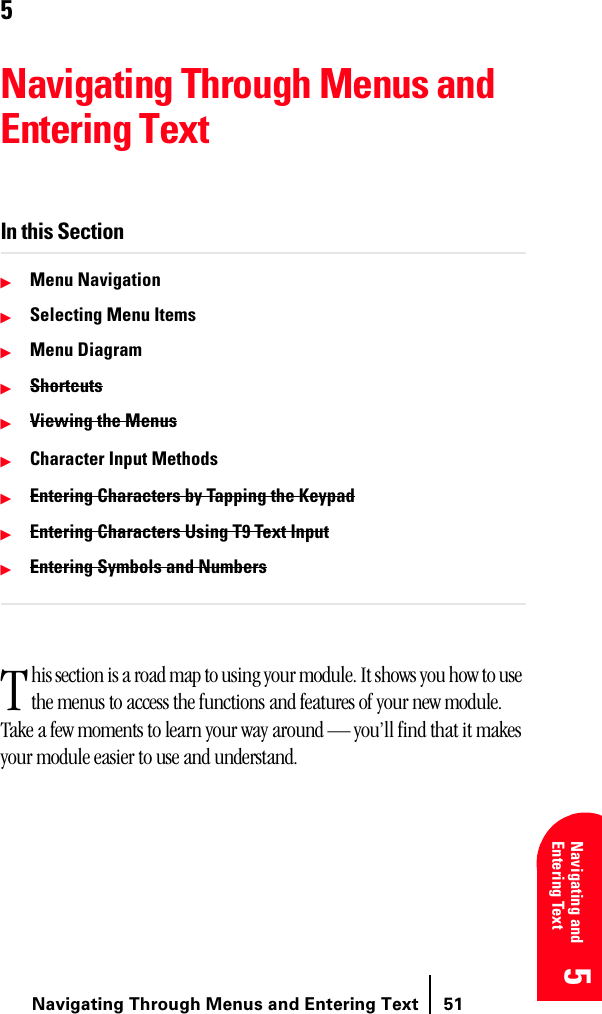 Navigating Through Menus and Entering Text 515 5 5 5 Navigating and Entering Text 55Navigating Through Menus and Entering TextIn this SectionᮣMenu NavigationᮣSelecting Menu ItemsᮣMenu DiagramᮣShortcutsᮣViewing the MenusᮣCharacter Input MethodsᮣEntering Characters by Tapping the KeypadᮣEntering Characters Using T9 Text InputᮣEntering Symbols and Numbershis section is a road map to using your module. It shows you how to use the menus to access the functions and features of your new module. Take a few moments to learn your way around — you’ll find that it makes your module easier to use and understand.T