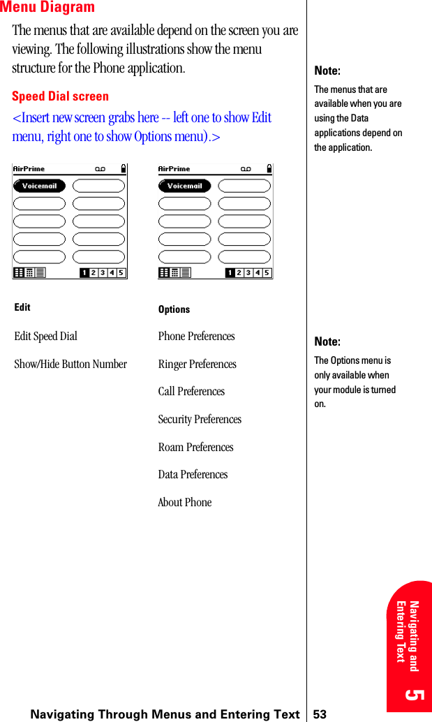 Navigating Through Menus and Entering Text 535 5 5 5 Navigating and Entering Text 5Menu DiagramThe menus that are available depend on the screen you are viewing. The following illustrations show the menu structure for the Phone application.Speed Dial screen&lt;Insert new screen grabs here -- left one to show Edit menu, right one to show Options menu).&gt;Edit OptionsEdit Speed Dial Phone PreferencesShow/Hide Button Number Ringer PreferencesCall PreferencesSecurity PreferencesRoam PreferencesData PreferencesAbout PhoneNote:The menus that are available when you are using the Data applications depend on the application.Note:The Options menu is only available when your module is turned on.