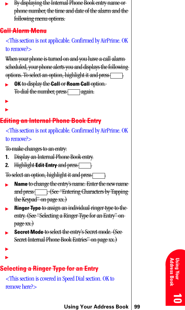 Using Your Address Book 9910 10 10 10 Using YourAddress Book 10ᮣBy displaying the Internal Phone Book entry name or phone number, the time and date of the alarm and the following menu options.Call Alarm Menu&lt;This section is not applicable. Confirmed by AirPrime. OK to remove?&gt;When your phone is turned on and you have a call alarm scheduled, your phone alerts you and displays the following options. To select an option, highlight it and press  .ᮣOK to display the Call or Roam Call option. To dial the number, press   again.ᮣᮣEditing an Internal Phone Book Entry&lt;This section is not applicable. Confirmed by AirPrime. OK to remove?&gt;To make changes to an entry:1. Display an Internal Phone Book entry.2. Highlight Edit Entry and press  .To select an option, highlight it and press  .ᮣName to change the entry’s name. Enter the new name and press  . (See “Entering Characters by Tapping the Keypad” on page xx.)ᮣRinger Type to assign an individual ringer type to the entry. (See “Selecting a Ringer Type for an Entry” on page xx.)ᮣSecret Mode to select the entry’s Secret mode. (See Secret Internal Phone Book Entries” on page xx.)ᮣᮣSelecting a Ringer Type for an Entry&lt;This section is covered in Speed Dial section. OK to remove here?&gt;