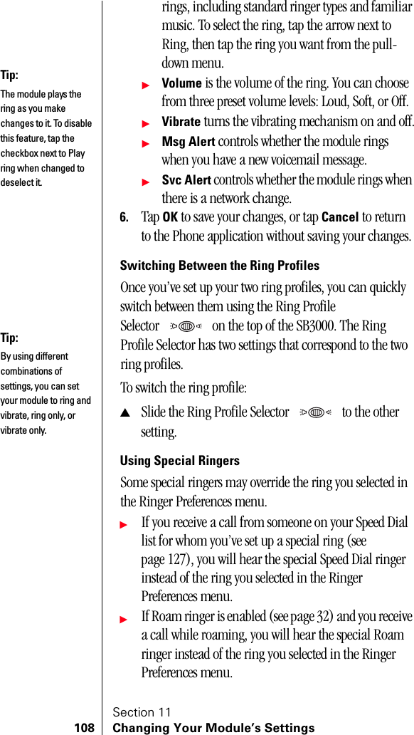 Section 11108 Changing Your Module’s Settingsrings, including standard ringer types and familiar music. To select the ring, tap the arrow next to Ring, then tap the ring you want from the pull-down menu.ᮣVolume is the volume of the ring. You can choose from three preset volume levels: Loud, Soft, or Off.ᮣVibrate turns the vibrating mechanism on and off.ᮣMsg Alert controls whether the module rings when you have a new voicemail message.ᮣSvc Alert controls whether the module rings when there is a network change.6. Tap OK to save your changes, or tap Cancel to return to the Phone application without saving your changes.Switching Between the Ring ProfilesOnce you’ve set up your two ring profiles, you can quickly switch between them using the Ring Profile Selector  on the top of the SB3000. The Ring Profile Selector has two settings that correspond to the two ring profiles. To switch the ring profile:▲Slide the Ring Profile Selector  to the other setting.Using Special RingersSome special ringers may override the ring you selected in the Ringer Preferences menu.ᮣIf you receive a call from someone on your Speed Dial list for whom you’ve set up a special ring (see page 127), you will hear the special Speed Dial ringer instead of the ring you selected in the Ringer Preferences menu.ᮣIf Roam ringer is enabled (see page 32) and you receive a call while roaming, you will hear the special Roam ringer instead of the ring you selected in the Ringer Preferences menu.Tip:The module plays the ring as you make changes to it. To disable this feature, tap the checkbox next to Play ring when changed to deselect it.Tip:By using different combinations of settings, you can set your module to ring and vibrate, ring only, or vibrate only.