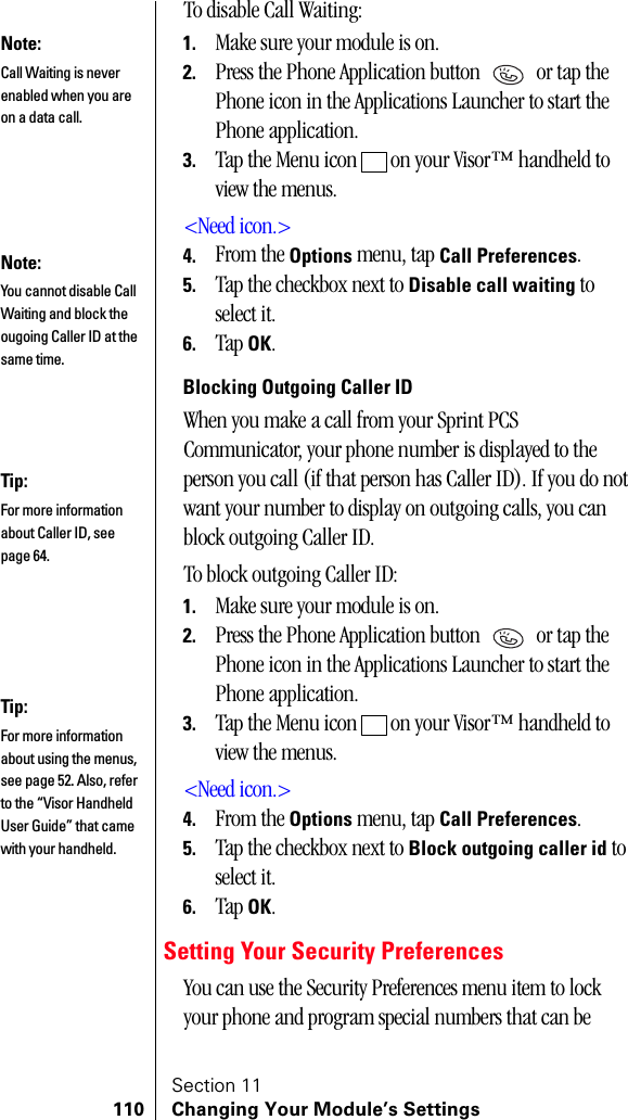 Section 11110 Changing Your Module’s SettingsTo disable Call Waiting:1. Make sure your module is on.2. Press the Phone Application button   or tap the Phone icon in the Applications Launcher to start the Phone application.3. Tap the Menu icon   on your Visor™ handheld to view the menus.&lt;Need icon.&gt;4. From the Options menu, tap Call Preferences.5. Tap the checkbox next to Disable call waiting to select it.6. Tap OK.Blocking Outgoing Caller IDWhen you make a call from your Sprint PCS Communicator, your phone number is displayed to the person you call (if that person has Caller ID). If you do not want your number to display on outgoing calls, you can block outgoing Caller ID.To block outgoing Caller ID:1. Make sure your module is on.2. Press the Phone Application button   or tap the Phone icon in the Applications Launcher to start the Phone application.3. Tap the Menu icon   on your Visor™ handheld to view the menus.&lt;Need icon.&gt;4. From the Options menu, tap Call Preferences.5. Tap the checkbox next to Block outgoing caller id to select it.6. Tap OK.Setting Your Security PreferencesYou can use the Security Preferences menu item to lock your phone and program special numbers that can be Note:Call Waiting is never enabled when you are on a data call.Note:You cannot disable Call Waiting and block the ougoing Caller ID at the same time.Tip:For more information about Caller ID, see page 64.Tip:For more information about using the menus, see page 52. Also, refer to the “Visor Handheld User Guide” that came with your handheld. 