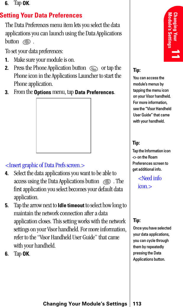 Changing Your Module’s Settings 113Changing Your Module’s Settings 11 11 Understanding Roaming 11 11 116. Tap OK.Setting Your Data PreferencesThe Data Preferences menu item lets you select the data applications you can launch using the Data Applications button .To set your data preferences:1. Make sure your module is on.2. Press the Phone Application button   or tap the Phone icon in the Applications Launcher to start the Phone application.3. From the Options menu, tap Data Preferences.&lt;Insert graphic of Data Prefs screen.&gt;4. Select the data applications you want to be able to access using the Data Applications button  . The first application you select becomes your default data application.5. Tap the arrow next to Idle timeout to select how long to maintain the network connection after a data application closes. This setting works with the network settings on your Visor handheld. For more information, refer to the “Visor Handheld User Guide” that came with your handheld.6. Tap OK.Tip:You can access the module’s menus by tapping the menu icon on your Visor handheld. For more information, see the “Visor Handheld User Guide” that came with your handheld. Tip:Tap the Information icon &lt;&gt; on the Roam Preferences screen to get additional info.&lt;Need info icon.&gt;Tip:Once you have selected your data applications, you can cycle through them by repeatedly pressing the Data Applications button.