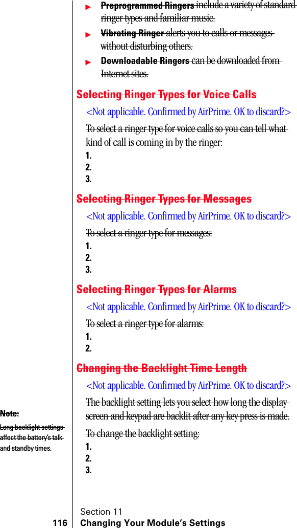 Section 11116 Changing Your Module’s SettingsᮣPreprogrammed Ringers include a variety of standard ringer types and familiar music.ᮣVibrating Ringer alerts you to calls or messages without disturbing others.ᮣDownloadable Ringers can be downloaded from Internet sites.Selecting Ringer Types for Voice Calls&lt;Not applicable. Confirmed by AirPrime. OK to discard?&gt;To select a ringer type for voice calls so you can tell what kind of call is coming in by the ringer:1.2.3.Selecting Ringer Types for Messages&lt;Not applicable. Confirmed by AirPrime. OK to discard?&gt;To select a ringer type for messages:1.2.3.Selecting Ringer Types for Alarms&lt;Not applicable. Confirmed by AirPrime. OK to discard?&gt;To select a ringer type for alarms:1.2.Changing the Backlight Time Length&lt;Not applicable. Confirmed by AirPrime. OK to discard?&gt;The backlight setting lets you select how long the display screen and keypad are backlit after any key press is made.To change the backlight setting:1.2.3.Note:Long backlight settings affect the battery’s talk and standby times.