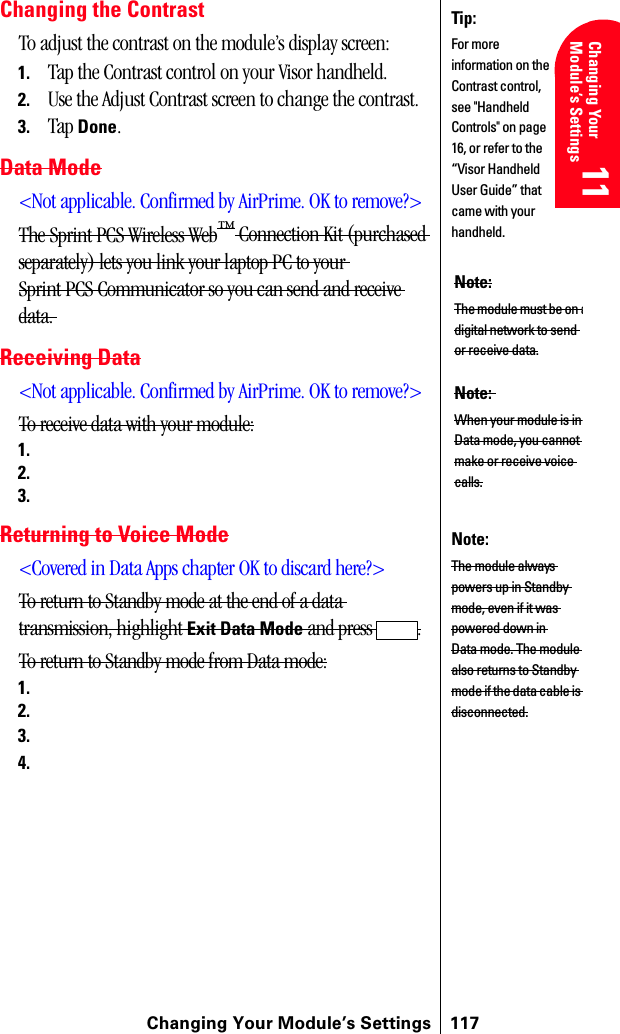 Changing Your Module’s Settings 117Changing Your Module’s Settings 11 11 Understanding Roaming 11 11 11Changing the ContrastTo adjust the contrast on the module’s display screen:1. Tap the Contrast control on your Visor handheld.2. Use the Adjust Contrast screen to change the contrast.3. Tap Done.Data Mode&lt;Not applicable. Confirmed by AirPrime. OK to remove?&gt;The Sprint PCS Wireless Web™ Connection Kit (purchased separately) lets you link your laptop PC to your Sprint PCS Communicator so you can send and receive data. Receiving Data&lt;Not applicable. Confirmed by AirPrime. OK to remove?&gt;To receive data with your module:1.2.3.Returning to Voice Mode&lt;Covered in Data Apps chapter OK to discard here?&gt;To return to Standby mode at the end of a data transmission, highlight Exit Data Mode and press  .To return to Standby mode from Data mode:1.2.3.4.Tip:For more information on the Contrast control, see &quot;Handheld Controls&quot; on page 16, or refer to the “Visor Handheld User Guide” that came with your handheld. Note:The module must be on adigital network to send or receive data.Note: When your module is in Data mode, you cannot make or receive voice calls.Note: The module always powers up in Standby mode, even if it was powered down in Data mode. The module also returns to Standby mode if the data cable is disconnected.