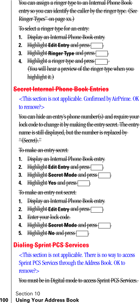 Section 10100 Using Your Address BookYou can assign a ringer type to an Internal Phone Book entry so you can identify the caller by the ringer type. (See Ringer Types” on page xx.)To select a ringer type for an entry:1. Display an Internal Phone Book entry.2. Highlight Edit Entry and press  .3. Highlight Ringer Type and press  .4. Highlight a ringer type and press  . (You will hear a preview of the ringer type when you highlight it.)Secret Internal Phone Book Entries&lt;This section is not applicable. Confirmed by AirPrime. OK to remove?&gt;You can hide an entry’s phone number(s) and require your lock code to change it by making the entry secret. The entry name is still displayed, but the number is replaced by “(Secret).”To make an entry secret:1. Display an Internal Phone Book entry.2. Highlight Edit Entry and press  .3. Highlight Secret Mode and press  .4. Highlight Yes and press  .To make an entry not secret:1. Display an Internal Phone Book entry.2. Highlight Edit Entry and press  .3. Enter your lock code.4. Highlight Secret Mode and press  .5. Highlight No and press  .Dialing Sprint PCS Services&lt;This section is not applicable. There is no way to access Sprint PCS Services through the Address Book. OK to remove?&gt;You must be in Digital mode to access Sprint PCS Services. 