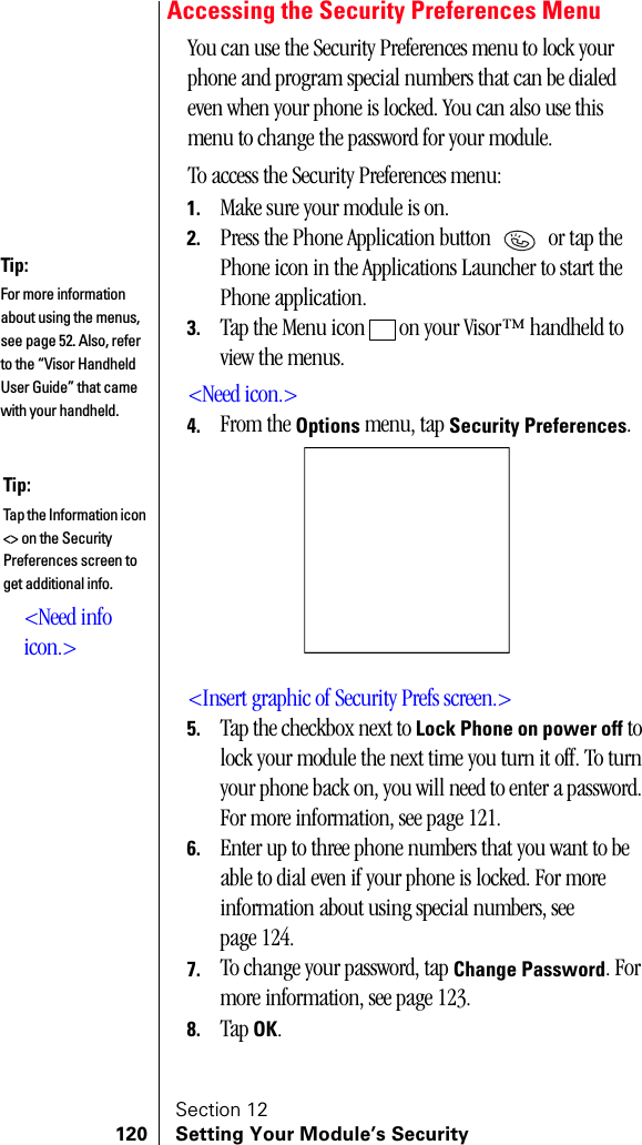 Section 12120 Setting Your Module’s SecurityAccessing the Security Preferences MenuYou can use the Security Preferences menu to lock your phone and program special numbers that can be dialed even when your phone is locked. You can also use this menu to change the password for your module.To access the Security Preferences menu:1. Make sure your module is on.2. Press the Phone Application button   or tap the Phone icon in the Applications Launcher to start the Phone application.3. Tap the Menu icon   on your Visor™ handheld to view the menus.&lt;Need icon.&gt;4. From the Options menu, tap Security Preferences.&lt;Insert graphic of Security Prefs screen.&gt;5. Tap the checkbox next to Lock Phone on power off to lock your module the next time you turn it off. To turn your phone back on, you will need to enter a password. For more information, see page 121.6. Enter up to three phone numbers that you want to be able to dial even if your phone is locked. For more information about using special numbers, see page 124.7. To change your password, tap Change Password. For more information, see page 123.8. Tap OK.Tip:For more information about using the menus, see page 52. Also, refer to the “Visor Handheld User Guide” that came with your handheld. Tip:Tap the Information icon &lt;&gt; on the Security Preferences screen to get additional info.&lt;Need info icon.&gt;