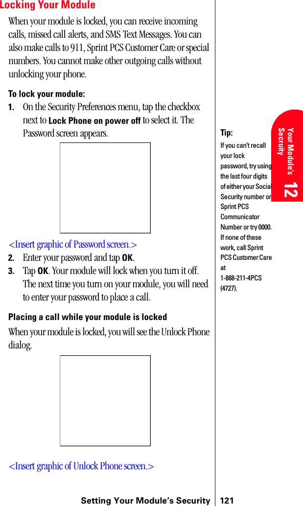 Setting Your Module’s Security 121Getting Started 12 Your Module’s Secruity 12 Understanding Roaming 12 Getting Started 12 Getting Started 12Locking Your ModuleWhen your module is locked, you can receive incoming calls, missed call alerts, and SMS Text Messages. You can also make calls to 911, Sprint PCS Customer Care or special numbers. You cannot make other outgoing calls without unlocking your phone.To lock your module:1. On the Security Preferences menu, tap the checkbox next to Lock Phone on power off to select it. The Password screen appears.&lt;Insert graphic of Password screen.&gt;2. Enter your password and tap OK. 3. Tap OK. Your module will lock when you turn it off. The next time you turn on your module, you will need to enter your password to place a call.Placing a call while your module is lockedWhen your module is locked, you will see the Unlock Phone dialog.&lt;Insert graphic of Unlock Phone screen.&gt;Tip:If you can’t recall your lock password, try using the last four digits of either your Social Security number or Sprint PCS Communicator Number or try 0000. If none of these work, call Sprint PCS Customer Care at 1-888-211-4PCS (4727).