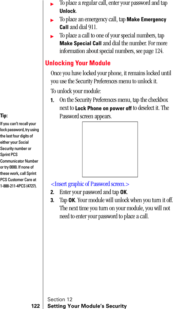 Section 12122 Setting Your Module’s SecurityᮣTo place a regular call, enter your password and tap Unlock.ᮣTo place an emergency call, tap Make Emergency Call and dial 911.ᮣTo place a call to one of your special numbers, tap Make Special Call and dial the number. For more information about special numbers, see page 124.Unlocking Your ModuleOnce you have locked your phone, it remains locked until you use the Security Preferences menu to unlock it.To unlock your module:1. On the Security Preferences menu, tap the checkbox next to Lock Phone on power off to deselect it. The Password screen appears.&lt;Insert graphic of Password screen.&gt;2. Enter your password and tap OK. 3. Tap OK. Your module will unlock when you turn it off. The next time you turn on your module, you will not need to enter your password to place a call.Tip:If you can’t recall your lock password, try using the last four digits of either your Social Security number or Sprint PCS Communicator Number or try 0000. If none of these work, call Sprint PCS Customer Care at 1-888-211-4PCS (4727).