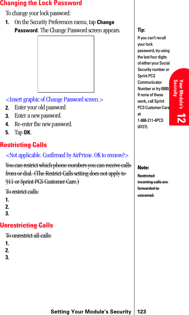 Setting Your Module’s Security 123Getting Started 12 Your Module’s Secruity 12 Understanding Roaming 12 Getting Started 12 Getting Started 12Changing the Lock PasswordTo change your lock password:1. On the Security Preferences menu, tap Change Password. The Change Password screen appears.&lt;Insert graphic of Change Password screen.&gt;2. Enter your old password3. Enter a new password.4. Re-enter the new password.5. Tap OK. Restricting Calls&lt;Not applicable. Confirmed by AirPrime. OK to remove?&gt;You can restrict which phone numbers you can receive calls from or dial. (The Restrict Calls setting does not apply to 911 or Sprint PCS Customer Care.)To restrict calls:1.2.3.Unrestricting CallsTo unrestrict all calls:1.2.3.Tip:If you can’t recall your lock password, try using the last four digits of either your Social Security number or Sprint PCS Communicator Number or try 0000. If none of these work, call Sprint PCS Customer Care at 1-888-211-4PCS (4727).Note:Restricted incoming calls are forwarded to voicemail.