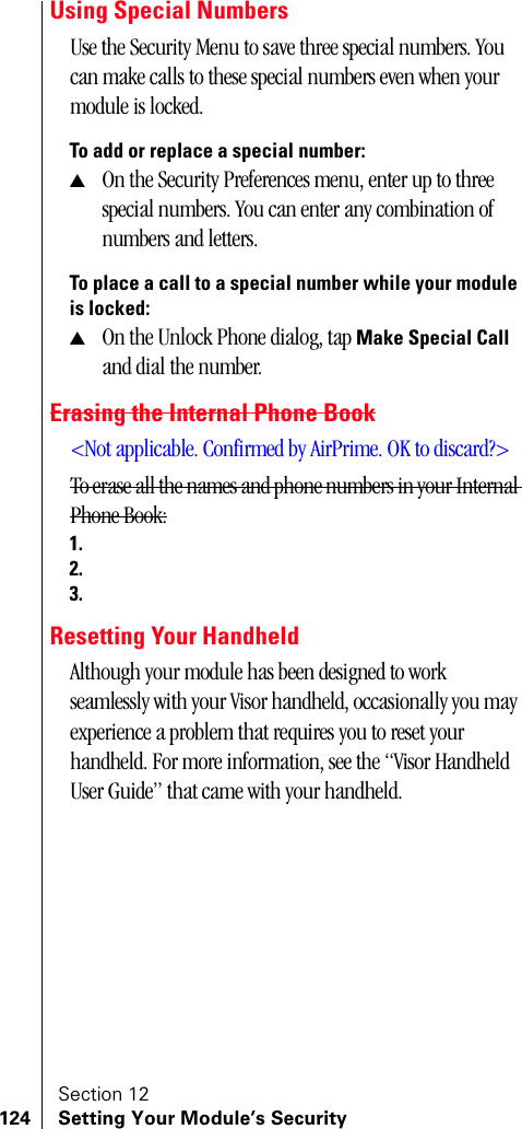 Section 12124 Setting Your Module’s SecurityUsing Special NumbersUse the Security Menu to save three special numbers. You can make calls to these special numbers even when your module is locked. To add or replace a special number:▲On the Security Preferences menu, enter up to three special numbers. You can enter any combination of numbers and letters.To place a call to a special number while your module is locked:▲On the Unlock Phone dialog, tap Make Special Call and dial the number.Erasing the Internal Phone Book&lt;Not applicable. Confirmed by AirPrime. OK to discard?&gt;To erase all the names and phone numbers in your Internal Phone Book:1.2.3.Resetting Your HandheldAlthough your module has been designed to work seamlessly with your Visor handheld, occasionally you may experience a problem that requires you to reset your handheld. For more information, see the “Visor Handheld User Guide” that came with your handheld.