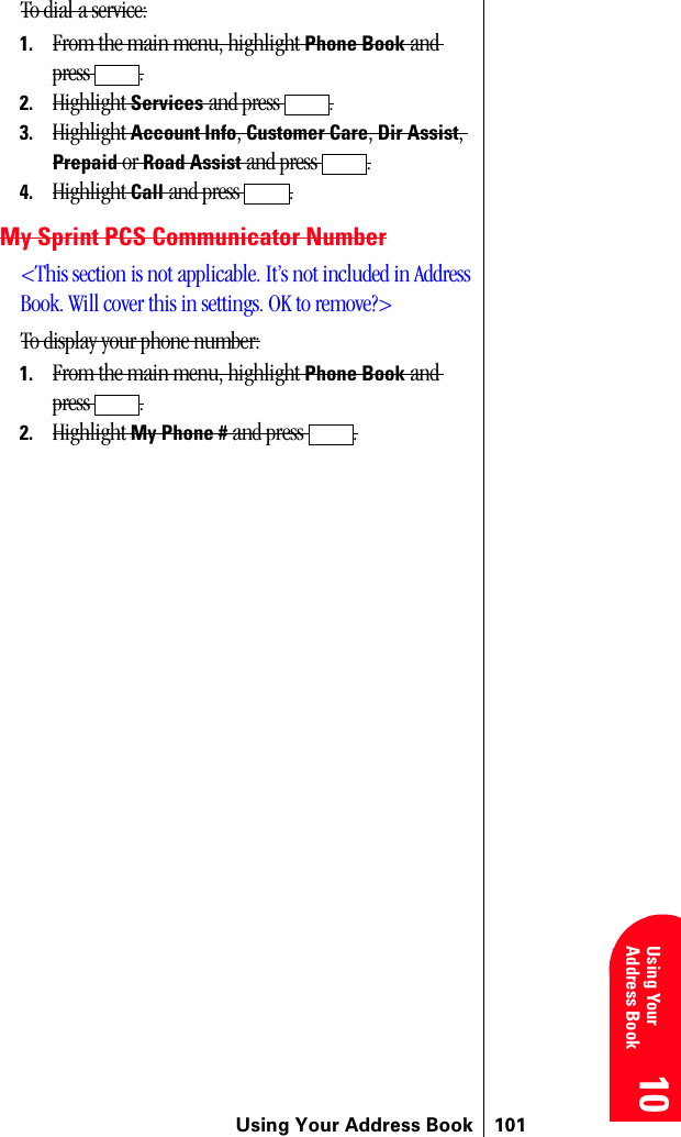 Using Your Address Book 10110 10 10 10 Using YourAddress Book 10To dial a service:1. From the main menu, highlight Phone Book and press .2. Highlight Services and press  .3. Highlight Account Info, Customer Care, Dir Assist, Prepaid or Road Assist and press  .4. Highlight Call and press  .My Sprint PCS Communicator Number&lt;This section is not applicable. It’s not included in Address Book. Will cover this in settings. OK to remove?&gt;To display your phone number:1. From the main menu, highlight Phone Book and press .2. Highlight My Phone # and press  .
