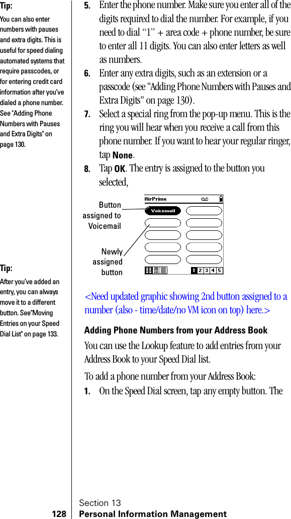 Section 13128 Personal Information Management5. Enter the phone number. Make sure you enter all of the digits required to dial the number. For example, if you need to dial “1” + area code + phone number, be sure to enter all 11 digits. You can also enter letters as well as numbers.6. Enter any extra digits, such as an extension or a passcode (see &quot;Adding Phone Numbers with Pauses and Extra Digits&quot; on page 130).7. Select a special ring from the pop-up menu. This is the ring you will hear when you receive a call from this phone number. If you want to hear your regular ringer, tap None.8. Tap OK. The entry is assigned to the button you selected,&lt;Need updated graphic showing 2nd button assigned to a number (also - time/date/no VM icon on top) here.&gt;Adding Phone Numbers from your Address BookYou can use the Lookup feature to add entries from your Address Book to your Speed Dial list.To add a phone number from your Address Book:1. On the Speed Dial screen, tap any empty button. The Tip:You can also enter numbers with pauses and extra digits. This is useful for speed dialing automated systems that require passcodes, or for entering credit card information after you’ve dialed a phone number. See &quot;Adding Phone Numbers with Pauses and Extra Digits&quot; on page 130.Buttonassigned toVoicemailNewlyassignedbuttonTip:After you’ve added an entry, you can always move it to a different button. See&quot;Moving Entries on your Speed Dial List&quot; on page 133.