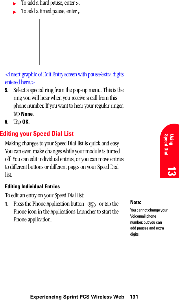 Experiencing Sprint PCS Wireless Web 13113 13 UsingSpeed Dial 13 13 13ᮣTo add a hard pause, enter &gt;.ᮣTo add a timed pause, enter ,.&lt;Insert graphic of Edit Entry screen with pause/extra digits entered here.&gt;5. Select a special ring from the pop-up menu. This is the ring you will hear when you receive a call from this phone number. If you want to hear your regular ringer, tap None.6. Tap OK.Editing your Speed Dial ListMaking changes to your Speed Dial list is quick and easy. You can even make changes while your module is turned off. You can edit individual entries, or you can move entries to different buttons or different pages on your Speed Dial list.Editing Individual EntriesTo edit an entry on your Speed Dial list:1. Press the Phone Application button   or tap the Phone icon in the Applications Launcher to start the Phone application.Note:You cannot change your Voicemail phone number, but you can add pauses and extra digits.