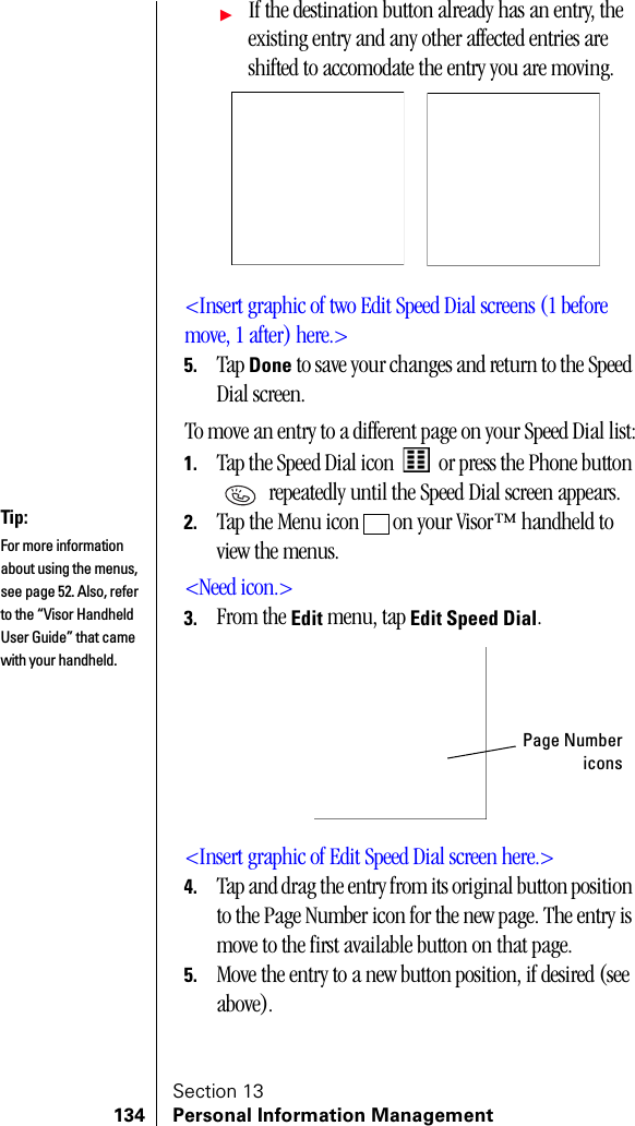 Section 13134 Personal Information ManagementᮣIf the destination button already has an entry, the existing entry and any other affected entries are shifted to accomodate the entry you are moving.&lt;Insert graphic of two Edit Speed Dial screens (1 before move, 1 after) here.&gt;5. Tap Done to save your changes and return to the Speed Dial screen.To move an entry to a different page on your Speed Dial list:1. Tap the Speed Dial icon   or press the Phone button  repeatedly until the Speed Dial screen appears.2. Tap the Menu icon   on your Visor™ handheld to view the menus.&lt;Need icon.&gt;3. From the Edit menu, tap Edit Speed Dial.&lt;Insert graphic of Edit Speed Dial screen here.&gt;4. Tap and drag the entry from its original button position to the Page Number icon for the new page. The entry is move to the first available button on that page.5. Move the entry to a new button position, if desired (see above).Tip:For more information about using the menus, see page 52. Also, refer to the “Visor Handheld User Guide” that came with your handheld. Page Numbericons