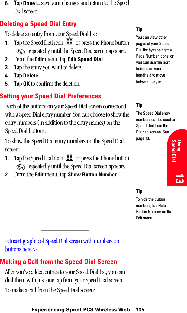 Experiencing Sprint PCS Wireless Web 13513 13 UsingSpeed Dial 13 13 136. Tap Done to save your changes and return to the Speed Dial screen.Deleting a Speed Dial EntryTo delete an entry from your Speed Dial list:1. Tap the Speed Dial icon   or press the Phone button  repeatedly until the Speed Dial screen appears.2. From the Edit menu, tap Edit Speed Dial.3. Tap the entry you want to delete.4. Tap Delete.5. Tap OK to confirm the deletion.Setting your Speed Dial PreferencesEach of the buttons on your Speed Dial screen correspond with a Speed Dial entry number. You can choose to show the entry numbers (in addition to the entry names) on the Speed Dial buttons.To show the Speed Dial entry numbers on the Speed Dial screen:1. Tap the Speed Dial icon   or press the Phone button  repeatedly until the Speed Dial screen appears.2. From the Edit menu, tap Show Button Number.&lt;Insert graphic of Speed Dial screen with numbers on buttons here.&gt;Making a Call from the Speed Dial ScreenAfter you’ve added entries to your Speed Dial list, you can dial them with just one tap from your Speed Dial screen.To make a call from the Speed Dial screen:Tip:You can view other pages of your Speed Dial list by tapping the Page Number icons, or you can use the Scroll buttons on your handheld to move between pages.Tip:The Speed Dial entry numbers can be used to Speed Dial from the Dialpad screen. See page 137.Tip:To hide the button numbers, tap Hide Button Number on the Edit menu.