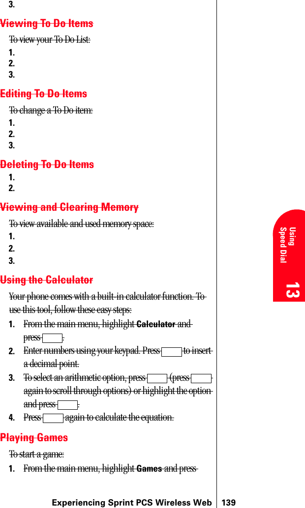 Experiencing Sprint PCS Wireless Web 13913 13 UsingSpeed Dial 13 13 133.Viewing To Do ItemsTo view your To Do List:1.2.3.Editing To Do ItemsTo change a To Do item:1.2.3.Deleting To Do Items1.2.Viewing and Clearing MemoryTo view available and used memory space:1.2.3.Using the CalculatorYour phone comes with a built-in calculator function. To use this tool, follow these easy steps:1. From the main menu, highlight Calculator and press .2. Enter numbers using your keypad. Press   to insert a decimal point.3. To select an arithmetic option, press   (press   again to scroll through options) or highlight the option and press  .4. Press   again to calculate the equation.Playing GamesTo start a game:1. From the main menu, highlight Games and press 