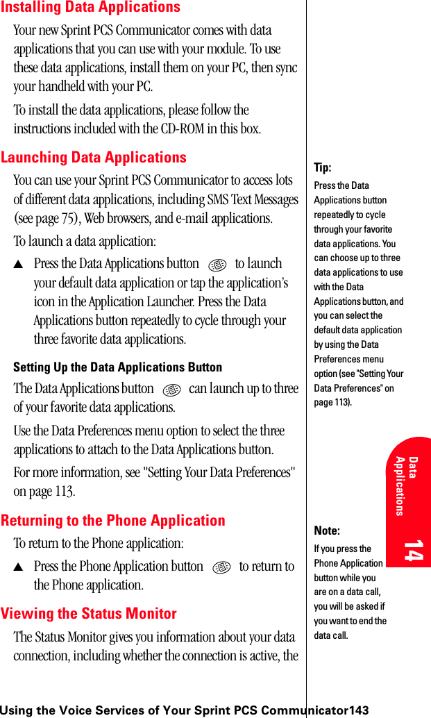 Using the Voice Services of Your Sprint PCS Communicator14314 14 Understanding Roaming 14 Data Applications 14 14Installing Data ApplicationsYour new Sprint PCS Communicator comes with data applications that you can use with your module. To use these data applications, install them on your PC, then sync your handheld with your PC.To install the data applications, please follow the instructions included with the CD-ROM in this box.Launching Data ApplicationsYou can use your Sprint PCS Communicator to access lots of different data applications, including SMS Text Messages (see page 75), Web browsers, and e-mail applications.To launch a data application:▲Press the Data Applications button   to launch your default data application or tap the application’s icon in the Application Launcher. Press the Data Applications button repeatedly to cycle through your three favorite data applications.Setting Up the Data Applications ButtonThe Data Applications button   can launch up to three of your favorite data applications.Use the Data Preferences menu option to select the three applications to attach to the Data Applications button.For more information, see &quot;Setting Your Data Preferences&quot; on page 113.Returning to the Phone ApplicationTo return to the Phone application:▲Press the Phone Application button   to return to the Phone application.Viewing the Status MonitorThe Status Monitor gives you information about your data connection, including whether the connection is active, the Tip:Press the Data Applications button repeatedly to cycle through your favorite data applications. You can choose up to three data applications to use with the Data Applications button, and you can select the default data application by using the Data Preferences menu option (see &quot;Setting Your Data Preferences&quot; on page 113).Note:If you press the Phone Application button while you are on a data call, you will be asked if you want to end the data call.