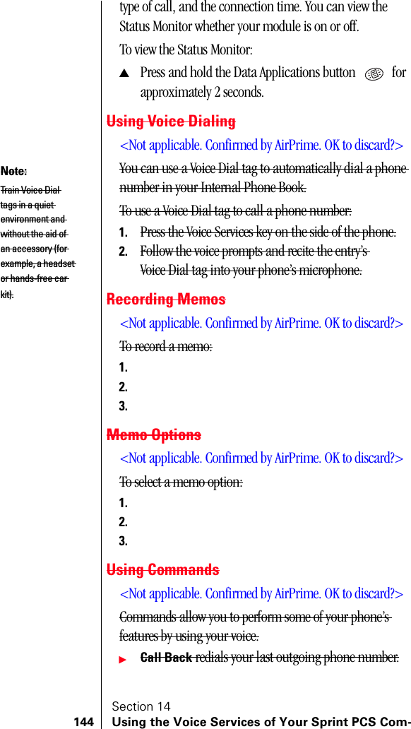 Section 14144 Using the Voice Services of Your Sprint PCS Com-type of call, and the connection time. You can view the Status Monitor whether your module is on or off.To view the Status Monitor:▲Press and hold the Data Applications button   for approximately 2 seconds.Using Voice Dialing&lt;Not applicable. Confirmed by AirPrime. OK to discard?&gt;You can use a Voice Dial tag to automatically dial a phone number in your Internal Phone Book.To use a Voice Dial tag to call a phone number:1. Press the Voice Services key on the side of the phone.2. Follow the voice prompts and recite the entry’s Voice Dial tag into your phone’s microphone.Recording Memos&lt;Not applicable. Confirmed by AirPrime. OK to discard?&gt;To record a memo:1.2.3.Memo Options&lt;Not applicable. Confirmed by AirPrime. OK to discard?&gt;To select a memo option:1.2.3.Using Commands&lt;Not applicable. Confirmed by AirPrime. OK to discard?&gt;Commands allow you to perform some of your phone’s features by using your voice.ᮣCall Back redials your last outgoing phone number.Note:Train Voice Dial tags in a quiet environment and without the aid of an accessory (for example, a headset or hands-free car kit).