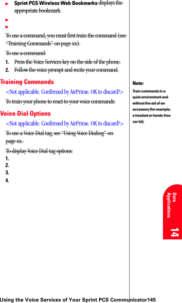 Using the Voice Services of Your Sprint PCS Communicator14514 14 Understanding Roaming 14 Data Applications 14 14ᮣSprint PCS Wireless Web Bookmarks displays the appropriate bookmark.ᮣᮣTo use a command, you must first train the command (see “Training Commands” on page xx).To use a command:1. Press the Voice Services key on the side of the phone.2. Follow the voice prompt and recite your command.Training Commands&lt;Not applicable. Confirmed by AirPrime. OK to discard?&gt;To train your phone to react to your voice commands:Voice Dial Options&lt;Not applicable. Confirmed by AirPrime. OK to discard?&gt;To use a Voice Dial tag, see “Using Voice Dialing” on page xx. To display Voice Dial tag options:1.2.3.4.Note:Train commands in a quiet environment and without the aid of an accessory (for example, a headset or hands-free car kit).