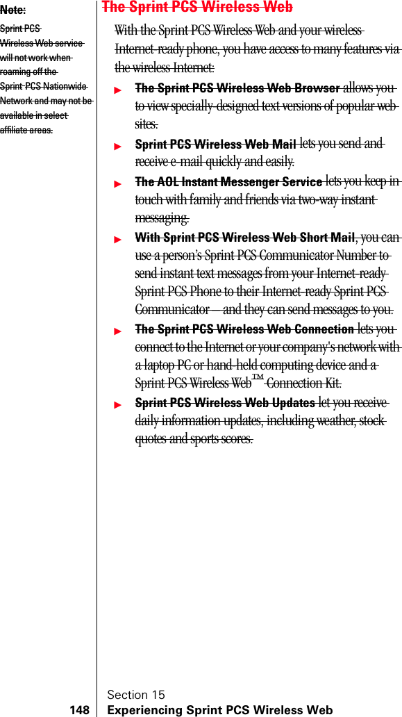 Section 15148 Experiencing Sprint PCS Wireless WebThe Sprint PCS Wireless WebWith the Sprint PCS Wireless Web and your wireless Internet-ready phone, you have access to many features via the wireless Internet:ᮣThe Sprint PCS Wireless Web Browser allows you to view specially-designed text versions of popular web sites.ᮣSprint PCS Wireless Web Mail lets you send and receive e-mail quickly and easily.ᮣThe AOL Instant Messenger Service lets you keep in touch with family and friends via two-way instant messaging.ᮣWith Sprint PCS Wireless Web Short Mail, you can use a person’s Sprint PCS Communicator Number to send instant text messages from your Internet-ready Sprint PCS Phone to their Internet-ready Sprint PCS Communicator – and they can send messages to you.ᮣThe Sprint PCS Wireless Web Connection lets you connect to the Internet or your company&apos;s network with a laptop PC or hand-held computing device and a Sprint PCS Wireless Web™ Connection Kit.ᮣSprint PCS Wireless Web Updates let you receive daily information updates, including weather, stock quotes and sports scores.Note:Sprint PCS Wireless Web service will not work when roaming off the Sprint PCS Nationwide Network and may not be available in select affiliate areas.