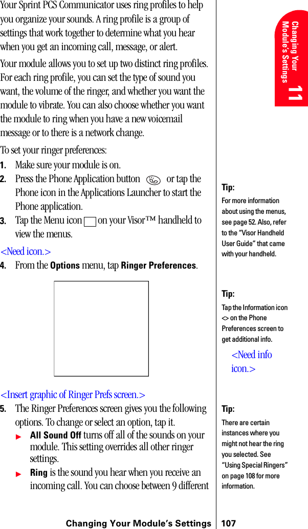 Changing Your Module’s Settings 107Changing Your Module’s Settings 11 11 Understanding Roaming 11 11 11Your Sprint PCS Communicator uses ring profiles to help you organize your sounds. A ring profile is a group of settings that work together to determine what you hear when you get an incoming call, message, or alert.Your module allows you to set up two distinct ring profiles. For each ring profile, you can set the type of sound you want, the volume of the ringer, and whether you want the module to vibrate. You can also choose whether you want the module to ring when you have a new voicemail message or to there is a network change.To set your ringer preferences:1. Make sure your module is on.2. Press the Phone Application button   or tap the Phone icon in the Applications Launcher to start the Phone application.3. Tap the Menu icon   on your Visor™ handheld to view the menus.&lt;Need icon.&gt;4. From the Options menu, tap Ringer Preferences.&lt;Insert graphic of Ringer Prefs screen.&gt;5. The Ringer Preferences screen gives you the following options. To change or select an option, tap it.ᮣAll Sound Off turns off all of the sounds on your module. This setting overrides all other ringer settings.ᮣRing is the sound you hear when you receive an incoming call. You can choose between 9 different Tip:For more information about using the menus, see page 52. Also, refer to the “Visor Handheld User Guide” that came with your handheld. Tip:Tap the Information icon &lt;&gt; on the Phone Preferences screen to get additional info.&lt;Need info icon.&gt;Tip:There are certain instances where you might not hear the ring you selected. See “Using Special Ringers” on page 108 for more information.