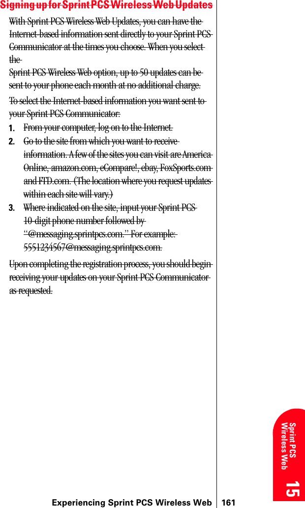 Experiencing Sprint PCS Wireless Web 16115 15 15 15 Sprint PCS Wireless Web 15Signing up for Sprint PCS Wireless Web UpdatesWith Sprint PCS Wireless Web Updates, you can have the Internet-based information sent directly to your Sprint PCS Communicator at the times you choose. When you select the Sprint PCS Wireless Web option, up to 50 updates can be sent to your phone each month at no additional charge.To select the Internet-based information you want sent to your Sprint PCS Communicator:1. From your computer, log on to the Internet.2. Go to the site from which you want to receive information. A few of the sites you can visit are America Online, amazon.com, eCompare!, ebay, FoxSports.com and FTD.com. (The location where you request updates within each site will vary.)3. Where indicated on the site, input your Sprint PCS 10-digit phone number followed by “@messaging.sprintpcs.com.” For example: 5551234567@messaging.sprintpcs.com.Upon completing the registration process, you should begin receiving your updates on your Sprint PCS Communicator as requested.