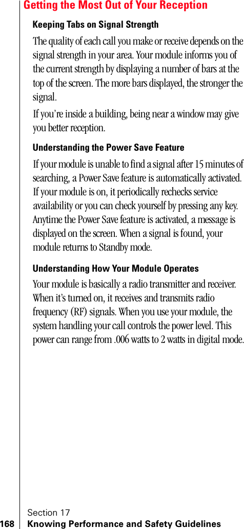 Section 17168 Knowing Performance and Safety GuidelinesGetting the Most Out of Your ReceptionKeeping Tabs on Signal StrengthThe quality of each call you make or receive depends on the signal strength in your area. Your module informs you of the current strength by displaying a number of bars at the top of the screen. The more bars displayed, the stronger the signal.If you’re inside a building, being near a window may give you better reception.Understanding the Power Save FeatureIf your module is unable to find a signal after 15 minutes of searching, a Power Save feature is automatically activated. If your module is on, it periodically rechecks service availability or you can check yourself by pressing any key. Anytime the Power Save feature is activated, a message is displayed on the screen. When a signal is found, your module returns to Standby mode. Understanding How Your Module OperatesYour module is basically a radio transmitter and receiver. When it’s turned on, it receives and transmits radio frequency (RF) signals. When you use your module, the system handling your call controls the power level. This power can range from .006 watts to 2 watts in digital mode.