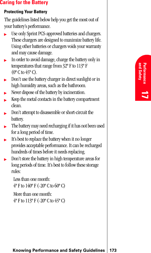 Knowing Performance and Safety Guidelines 17317 Performanceand Safety  17 Understanding Roaming 17 17 17Caring for the BatteryProtecting Your BatteryThe guidelines listed below help you get the most out of your battery’s performance.ᮣUse only Sprint PCS-approved batteries and chargers. These chargers are designed to maximize battery life. Using other batteries or chargers voids your warranty and may cause damage.ᮣIn order to avoid damage, charge the battery only in temperatures that range from 32º F to 113º F (0º C to 45º C).ᮣDon’t use the battery charger in direct sunlight or in high humidity areas, such as the bathroom.ᮣNever dispose of the battery by incineration.ᮣKeep the metal contacts in the battery compartment clean.ᮣDon’t attempt to disassemble or short-circuit the battery.ᮣThe battery may need recharging if it has not been used for a long period of time.ᮣIt’s best to replace the battery when it no longer provides acceptable performance. It can be recharged hundreds of times before it needs replacing.ᮣDon’t store the battery in high temperature areas for long periods of time. It’s best to follow these storage rules:Less than one month:4º F to 140º F (-20º C to 60º C)More than one month:4º F to 113º F (-20º C to 45º C)