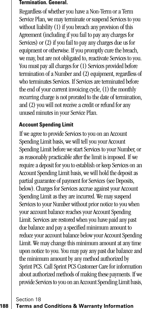Section 18188 Terms and Conditions &amp; Warranty InformationTermination. General. Regardless of whether you have a Non-Term or a Term Service Plan, we may terminate or suspend Services to you without liability (1) if you breach any provision of this Agreement (including if you fail to pay any charges for Services) or (2) if you fail to pay any charges due us for equipment or otherwise. If you promptly cure the breach, we may, but are not obligated to, reactivate Services to you. You must pay all charges for (1) Services provided before termination of a Number and (2) equipment, regardless of who terminates Services. If Services are terminated before the end of your current invoicing cycle, (1) the monthly recurring charge is not prorated to the date of termination, and (2) you will not receive a credit or refund for any unused minutes in your Service Plan. Account Spending LimitIf we agree to provide Services to you on an Account Spending Limit basis, we will tell you your Account Spending Limit before we start Services to your Number, or as reasonably practicable after the limit is imposed. If we require a deposit for you to establish or keep Services on an Account Spending Limit basis, we will hold the deposit as partial guarantee of payment for Services (see Deposits, below). Charges for Services accrue against your Account Spending Limit as they are incurred. We may suspend Services to your Number without prior notice to you when your account balance reaches your Account Spending Limit. Services are restored when you have paid any past due balance and pay a specified minimum amount to reduce your account balance below your Account Spending Limit. We may change this minimum amount at any time upon notice to you. You may pay any past due balance and the minimum amount by any method authorized by Sprint PCS. Call Sprint PCS Customer Care for information about authorized methods of making these payments. If we provide Services to you on an Account Spending Limit basis, 