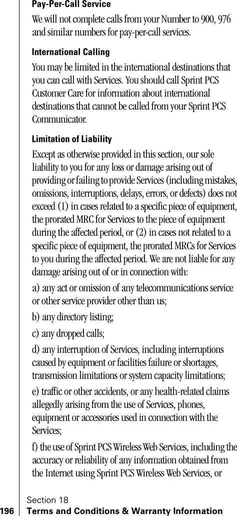 Section 18196 Terms and Conditions &amp; Warranty InformationPay-Per-Call ServiceWe will not complete calls from your Number to 900, 976 and similar numbers for pay-per-call services.International CallingYou may be limited in the international destinations that you can call with Services. You should call Sprint PCS Customer Care for information about international destinations that cannot be called from your Sprint PCS Communicator.Limitation of LiabilityExcept as otherwise provided in this section, our sole liability to you for any loss or damage arising out of providing or failing to provide Services (including mistakes, omissions, interruptions, delays, errors, or defects) does not exceed (1) in cases related to a specific piece of equipment, the prorated MRC for Services to the piece of equipment during the affected period, or (2) in cases not related to a specific piece of equipment, the prorated MRCs for Services to you during the affected period. We are not liable for any damage arising out of or in connection with:a) any act or omission of any telecommunications service or other service provider other than us;b) any directory listing;c) any dropped calls;d) any interruption of Services, including interruptions caused by equipment or facilities failure or shortages, transmission limitations or system capacity limitations;e) traffic or other accidents, or any health-related claims allegedly arising from the use of Services, phones, equipment or accessories used in connection with the Services;f) the use of Sprint PCS Wireless Web Services, including the accuracy or reliability of any information obtained from the Internet using Sprint PCS Wireless Web Services, or 