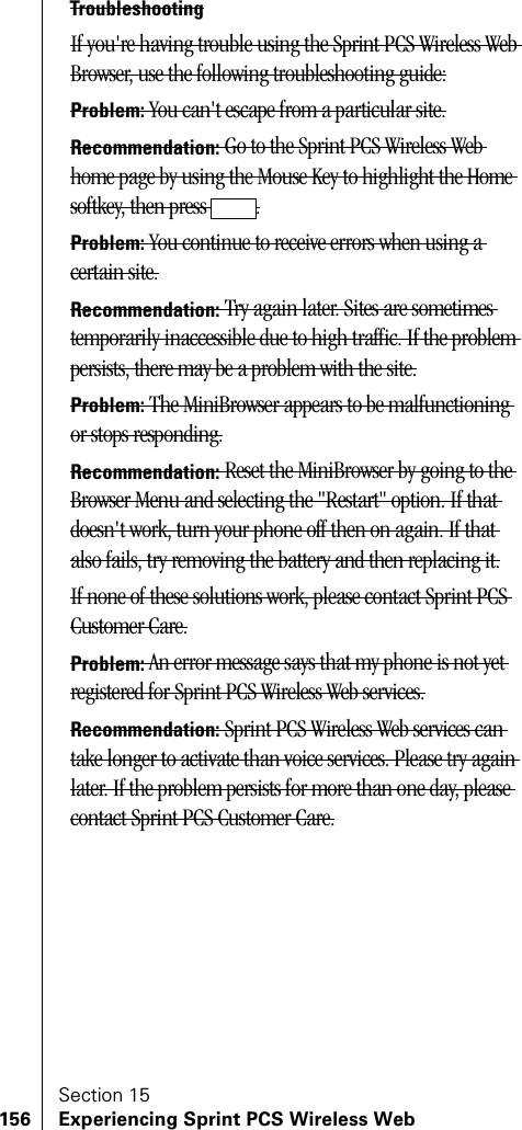Section 15156 Experiencing Sprint PCS Wireless WebTroubleshootingIf you&apos;re having trouble using the Sprint PCS Wireless Web Browser, use the following troubleshooting guide:Problem: You can&apos;t escape from a particular site.Recommendation: Go to the Sprint PCS Wireless Web home page by using the Mouse Key to highlight the Home softkey, then press  .Problem: You continue to receive errors when using a certain site.Recommendation: Try again later. Sites are sometimes temporarily inaccessible due to high traffic. If the problem persists, there may be a problem with the site.Problem: The MiniBrowser appears to be malfunctioning or stops responding.Recommendation: Reset the MiniBrowser by going to the Browser Menu and selecting the &quot;Restart&quot; option. If that doesn&apos;t work, turn your phone off then on again. If that also fails, try removing the battery and then replacing it.If none of these solutions work, please contact Sprint PCS Customer Care.Problem: An error message says that my phone is not yet registered for Sprint PCS Wireless Web services.Recommendation: Sprint PCS Wireless Web services can take longer to activate than voice services. Please try again later. If the problem persists for more than one day, please contact Sprint PCS Customer Care.
