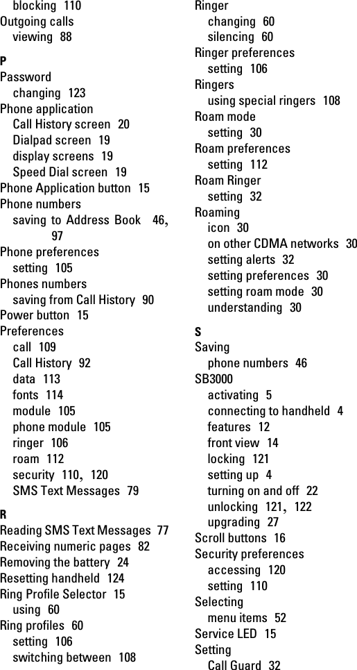 blocking  110Outgoing callsviewing  88PPasswordchanging  123Phone applicationCall History screen  20Dialpad screen  19display screens  19Speed Dial screen  19Phone Application button  15Phone numberssaving to Address Book  46,97Phone preferencessetting  105Phones numberssaving from Call History  90Power button  15Preferencescall  109Call History  92data  113fonts  114module  105phone module  105ringer  106roam  112security  110,  120SMS Text Messages  79RReading SMS Text Messages  77Receiving numeric pages  82Removing the battery  24Resetting handheld  124Ring Profile Selector  15using  60Ring profiles  60setting  106switching between  108Ringerchanging  60silencing  60Ringer preferencessetting  106Ringersusing special ringers  108Roam modesetting  30Roam preferencessetting  112Roam Ringersetting  32Roamingicon  30on other CDMA networks  30setting alerts  32setting preferences  30setting roam mode  30understanding  30SSavingphone numbers  46SB3000activating  5connecting to handheld  4features  12front view  14locking  121setting up  4turning on and off  22unlocking  121,  122upgrading  27Scroll buttons  16Security preferencesaccessing  120setting  110Selectingmenu items  52Service LED  15SettingCall Guard  32